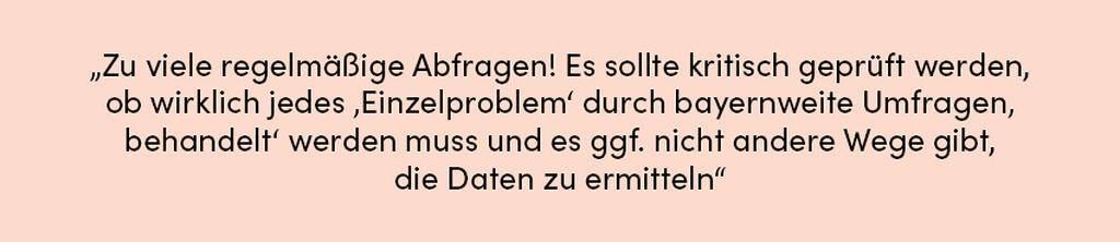 Zitat: Zu viele regelmäßige Abfragen! Es sollte kritisch geprüft werden, ob wirklich jedes ‚Einzelproblem‘ durch bayernweite Umfragen ‚behandelt‘ werden muss und es ggf. nicht andere Wege gibt, die Daten zu ermitteln.