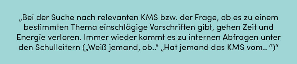 Zitat: Bei der Suche nach relevanten KMS bzw. der Frage, ob es zu einem bestimmten Thema einschlägige Vorschriften gibt, gehen Zeit und Energie verloren. Immer wieder kommt es zu internen Abfragen unter den Schulleitern